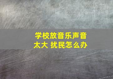 学校放音乐声音太大 扰民怎么办